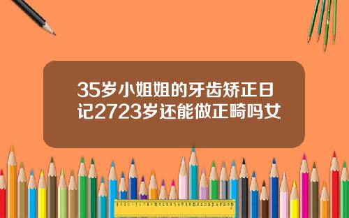 35岁小姐姐的牙齿矫正日记2723岁还能做正畸吗女