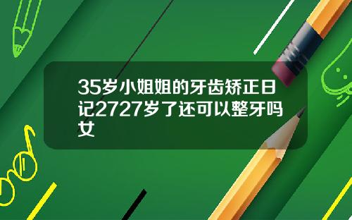 35岁小姐姐的牙齿矫正日记2727岁了还可以整牙吗女