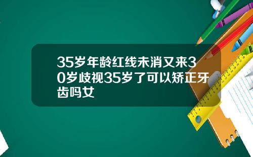 35岁年龄红线未消又来30岁歧视35岁了可以矫正牙齿吗女