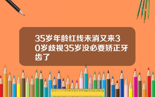 35岁年龄红线未消又来30岁歧视35岁没必要矫正牙齿了