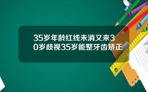 35岁年龄红线未消又来30岁歧视35岁能整牙齿矫正