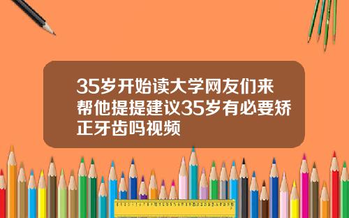 35岁开始读大学网友们来帮他提提建议35岁有必要矫正牙齿吗视频