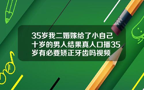 35岁我二婚嫁给了小自己十岁的男人结果真人口播35岁有必要矫正牙齿吗视频