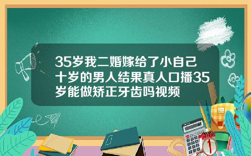 35岁我二婚嫁给了小自己十岁的男人结果真人口播35岁能做矫正牙齿吗视频