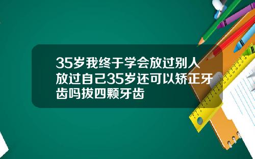 35岁我终于学会放过别人放过自己35岁还可以矫正牙齿吗拔四颗牙齿