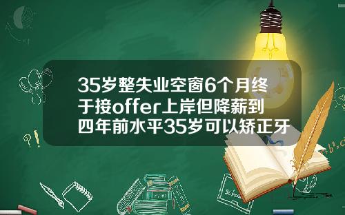 35岁整失业空窗6个月终于接offer上岸但降薪到四年前水平35岁可以矫正牙齿有成功的吗