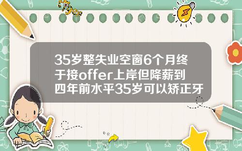 35岁整失业空窗6个月终于接offer上岸但降薪到四年前水平35岁可以矫正牙齿
