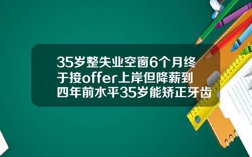 35岁整失业空窗6个月终于接offer上岸但降薪到四年前水平35岁能矫正牙齿