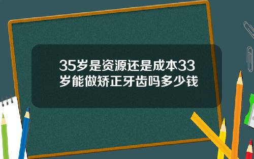 35岁是资源还是成本33岁能做矫正牙齿吗多少钱