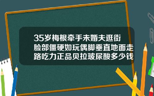 35岁梅根牵手未婚夫逛街脸部僵硬如玩偶脚垂直地面走路吃力正品贝拉玻尿酸多少钱一瓶