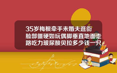 35岁梅根牵手未婚夫逛街脸部僵硬如玩偶脚垂直地面走路吃力玻尿酸贝拉多少钱一只
