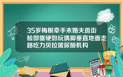 35岁梅根牵手未婚夫逛街脸部僵硬如玩偶脚垂直地面走路吃力贝拉玻尿酸机构