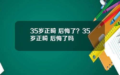 35岁正畸 后悔了？35岁正畸 后悔了吗