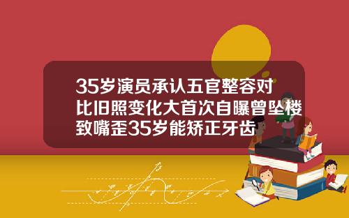 35岁演员承认五官整容对比旧照变化大首次自曝曾坠楼致嘴歪35岁能矫正牙齿
