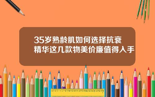 35岁熟龄肌如何选择抗衰精华这几款物美价廉值得入手