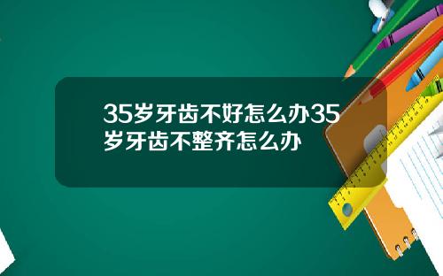 35岁牙齿不好怎么办35岁牙齿不整齐怎么办