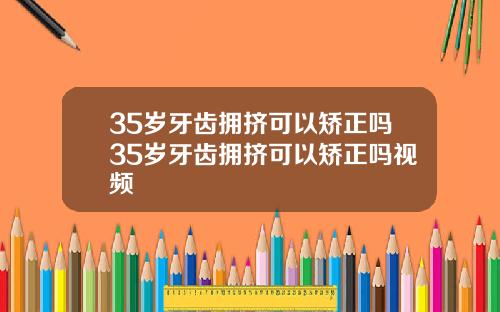 35岁牙齿拥挤可以矫正吗35岁牙齿拥挤可以矫正吗视频