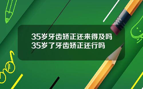 35岁牙齿矫正还来得及吗35岁了牙齿矫正还行吗