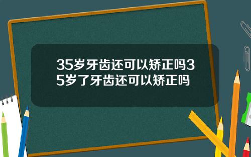 35岁牙齿还可以矫正吗35岁了牙齿还可以矫正吗