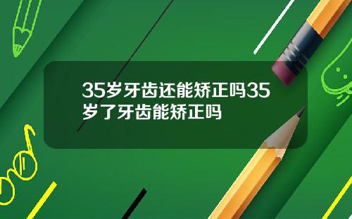 35岁牙齿还能矫正吗35岁了牙齿能矫正吗