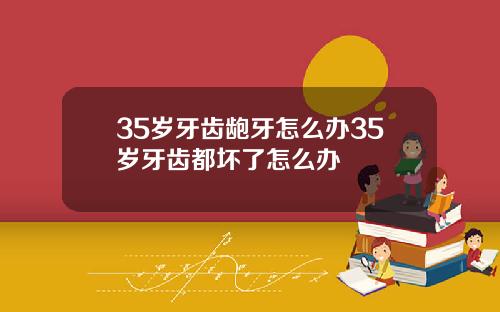 35岁牙齿龅牙怎么办35岁牙齿都坏了怎么办
