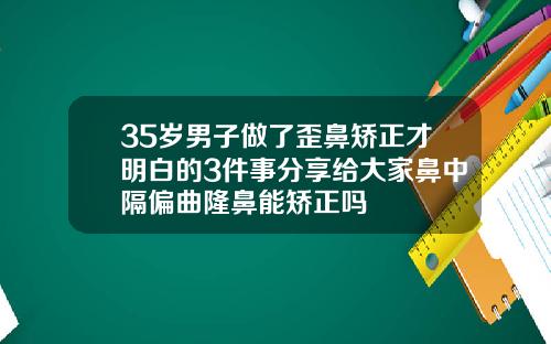 35岁男子做了歪鼻矫正才明白的3件事分享给大家鼻中隔偏曲隆鼻能矫正吗