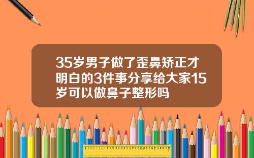35岁男子做了歪鼻矫正才明白的3件事分享给大家15岁可以做鼻子整形吗