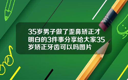 35岁男子做了歪鼻矫正才明白的3件事分享给大家35岁矫正牙齿可以吗图片