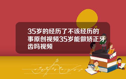 35岁的经历了不该经历的事原创视频35岁能做矫正牙齿吗视频