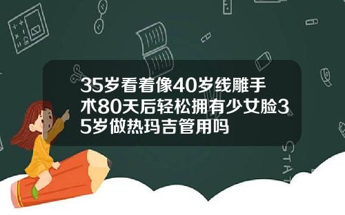 35岁看着像40岁线雕手术80天后轻松拥有少女脸35岁做热玛吉管用吗
