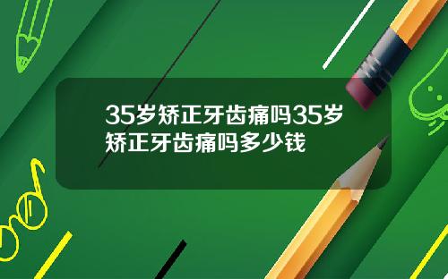 35岁矫正牙齿痛吗35岁矫正牙齿痛吗多少钱