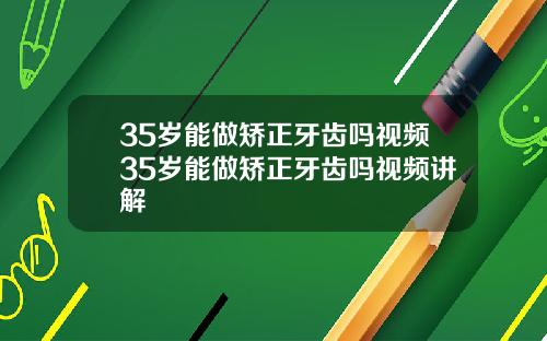 35岁能做矫正牙齿吗视频35岁能做矫正牙齿吗视频讲解