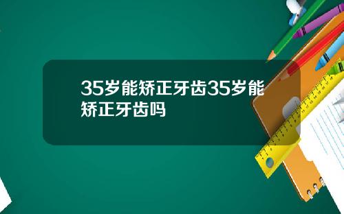 35岁能矫正牙齿35岁能矫正牙齿吗