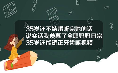 35岁还不结婚听完她的话说实话我羡慕了全职妈妈日常35岁还能矫正牙齿嘛视频
