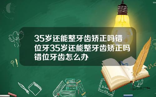 35岁还能整牙齿矫正吗错位牙35岁还能整牙齿矫正吗错位牙齿怎么办