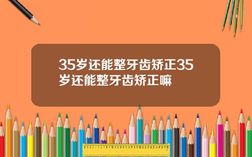 35岁还能整牙齿矫正35岁还能整牙齿矫正嘛