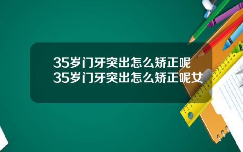 35岁门牙突出怎么矫正呢35岁门牙突出怎么矫正呢女