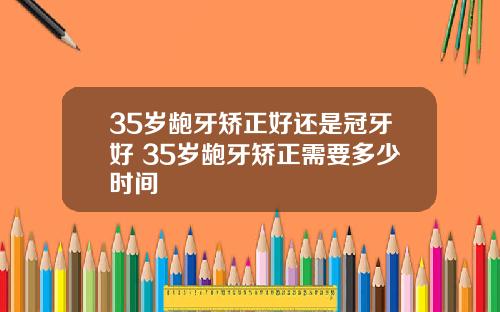 35岁龅牙矫正好还是冠牙好 35岁龅牙矫正需要多少时间