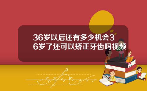 36岁以后还有多少机会36岁了还可以矫正牙齿吗视频