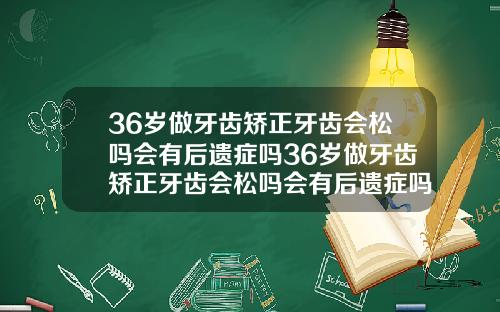36岁做牙齿矫正牙齿会松吗会有后遗症吗36岁做牙齿矫正牙齿会松吗会有后遗症吗视频