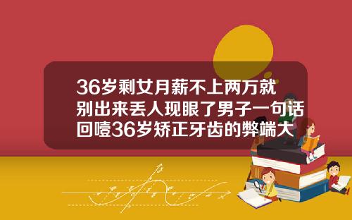 36岁剩女月薪不上两万就别出来丢人现眼了男子一句话回噎36岁矫正牙齿的弊端大吗