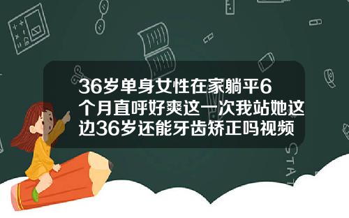 36岁单身女性在家躺平6个月直呼好爽这一次我站她这边36岁还能牙齿矫正吗视频