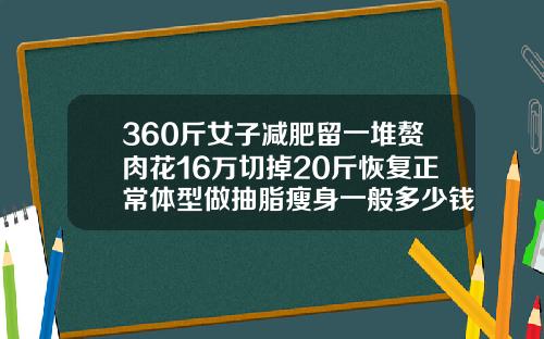 360斤女子减肥留一堆赘肉花16万切掉20斤恢复正常体型做抽脂瘦身一般多少钱一次