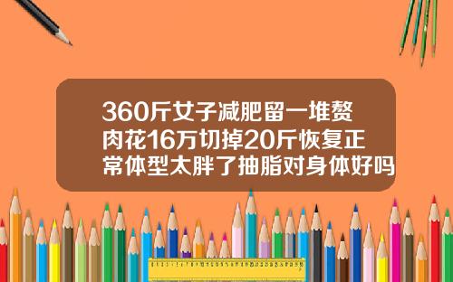 360斤女子减肥留一堆赘肉花16万切掉20斤恢复正常体型太胖了抽脂对身体好吗