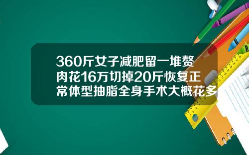 360斤女子减肥留一堆赘肉花16万切掉20斤恢复正常体型抽脂全身手术大概花多少钱啊
