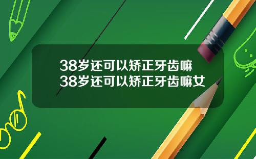 38岁还可以矫正牙齿嘛 38岁还可以矫正牙齿嘛女