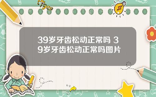 39岁牙齿松动正常吗 39岁牙齿松动正常吗图片