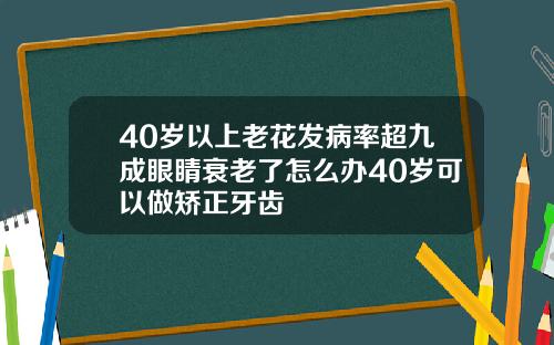 40岁以上老花发病率超九成眼睛衰老了怎么办40岁可以做矫正牙齿