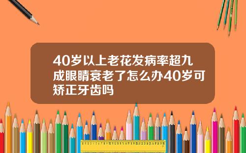 40岁以上老花发病率超九成眼睛衰老了怎么办40岁可矫正牙齿吗