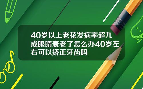 40岁以上老花发病率超九成眼睛衰老了怎么办40岁左右可以矫正牙齿吗